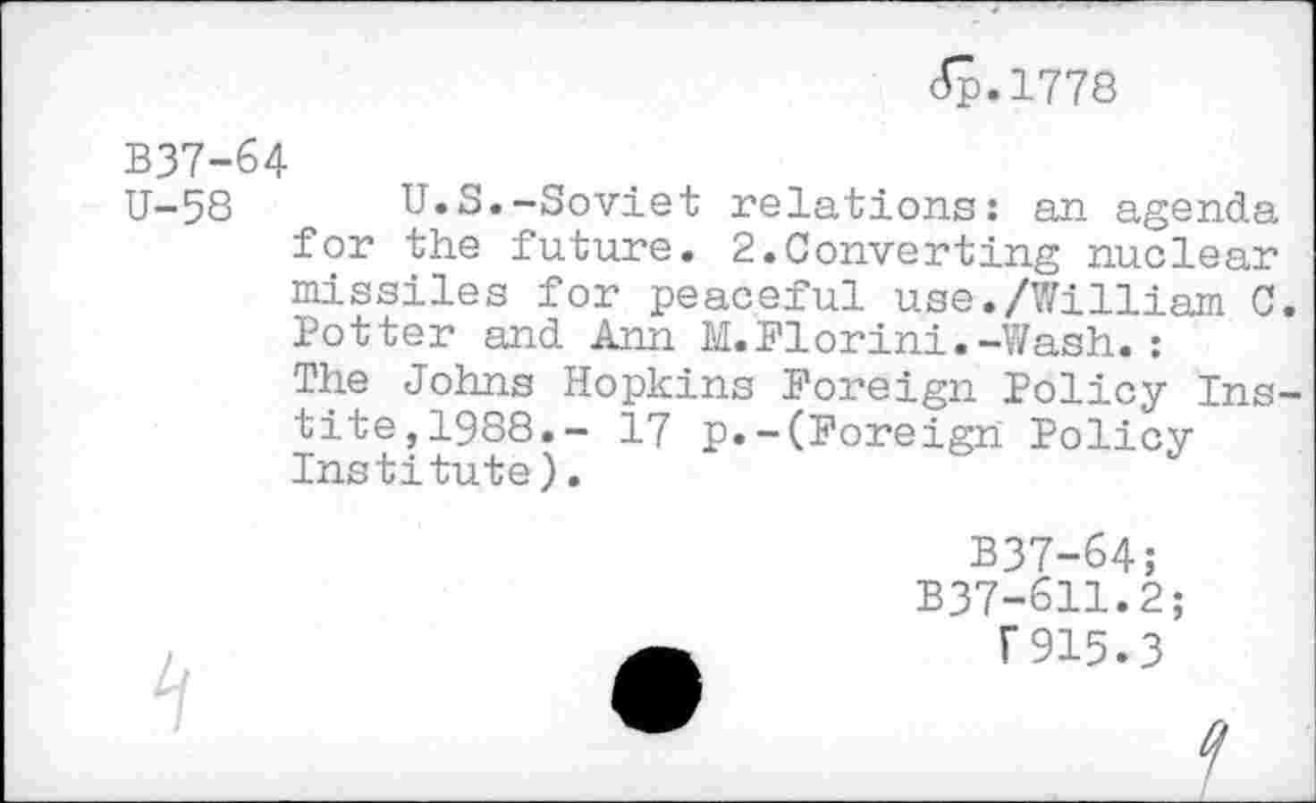 ﻿<Sp.l778
B37-64
U-58 U.S.-Soviet relations: an agenda for the future. 2.Converting nuclear missiles for peaceful use./William C. Potter and Ann M.Florini.-Wash.: The Johns Hopkins Foreign Policy Ins-tite,1988.- 17 p.-(Foreign Policy Institute).
B37-64;
B37-611.2 r915.3